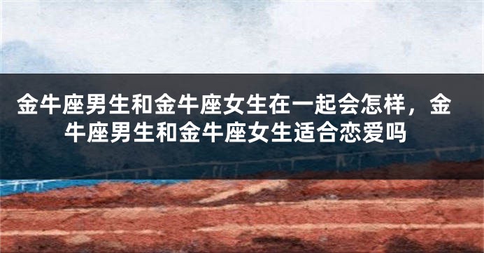 金牛座男生和金牛座女生在一起会怎样，金牛座男生和金牛座女生适合恋爱吗