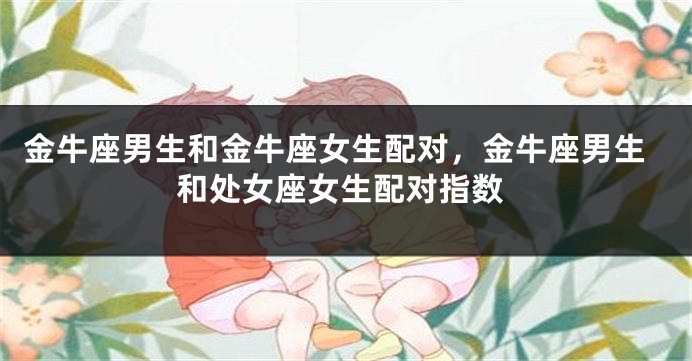 金牛座男生和金牛座女生配对，金牛座男生和处女座女生配对指数