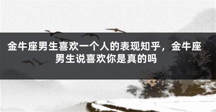 金牛座男生喜欢一个人的表现知乎，金牛座男生说喜欢你是真的吗