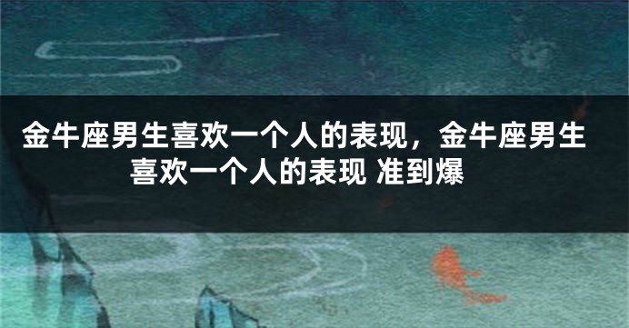 金牛座男生喜欢一个人的表现，金牛座男生喜欢一个人的表现 准到爆