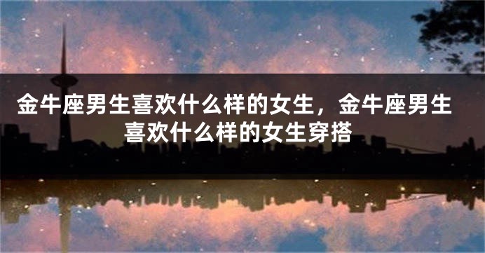 金牛座男生喜欢什么样的女生，金牛座男生喜欢什么样的女生穿搭