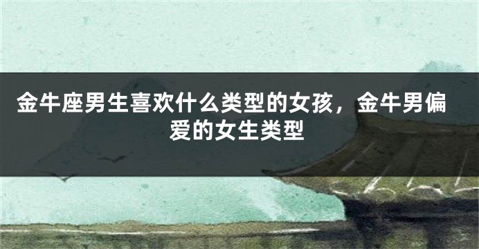 金牛座男生喜欢什么类型的女孩，金牛男偏爱的女生类型