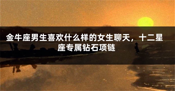 金牛座男生喜欢什么样的女生聊天，十二星座专属钻石项链