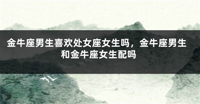 金牛座男生喜欢处女座女生吗，金牛座男生和金牛座女生配吗