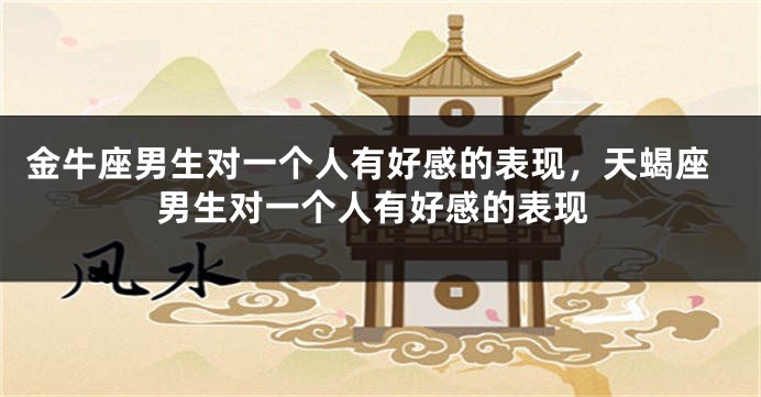 金牛座男生对一个人有好感的表现，天蝎座男生对一个人有好感的表现