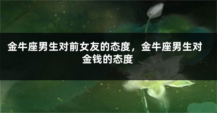 金牛座男生对前女友的态度，金牛座男生对金钱的态度