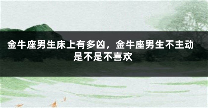 金牛座男生床上有多凶，金牛座男生不主动是不是不喜欢