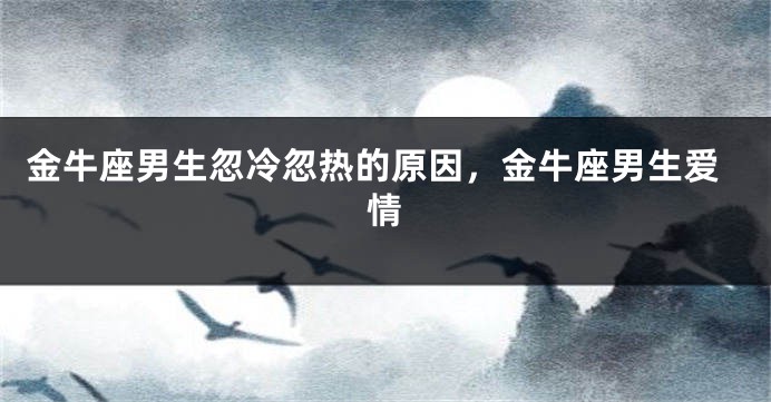 金牛座男生忽冷忽热的原因，金牛座男生爱情