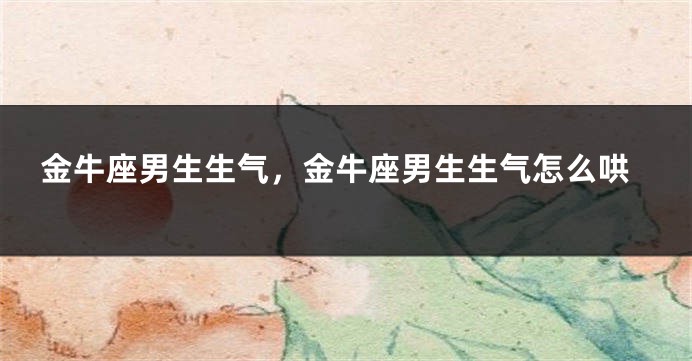 金牛座男生生气，金牛座男生生气怎么哄