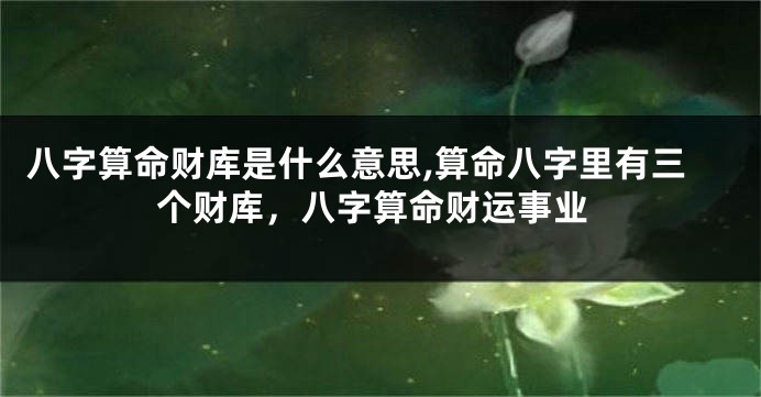 八字算命财库是什么意思,算命八字里有三个财库，八字算命财运事业