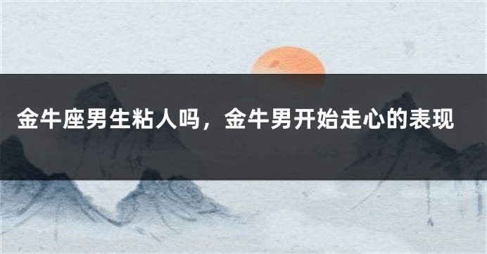 金牛座男生粘人吗，金牛男开始走心的表现