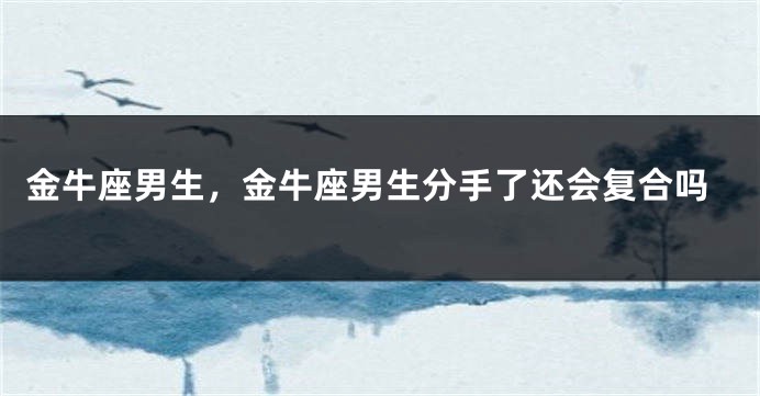 金牛座男生，金牛座男生分手了还会复合吗