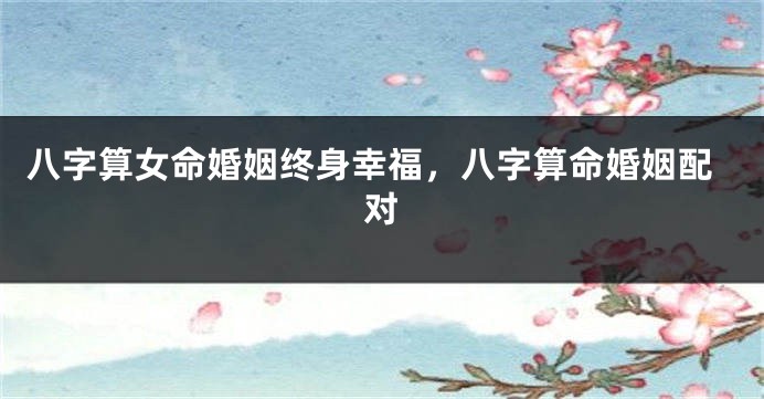 八字算女命婚姻终身幸福，八字算命婚姻配对