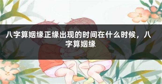八字算姻缘正缘出现的时间在什么时候，八字算姻缘