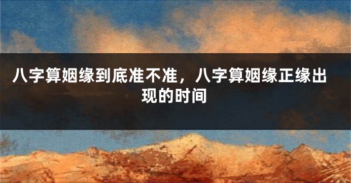八字算姻缘到底准不准，八字算姻缘正缘出现的时间