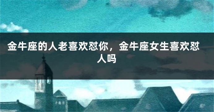 金牛座的人老喜欢怼你，金牛座女生喜欢怼人吗