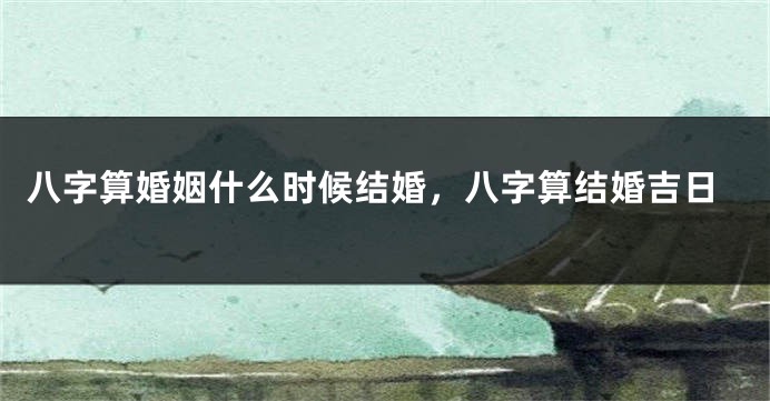 八字算婚姻什么时候结婚，八字算结婚吉日