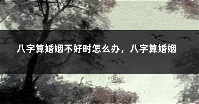 八字算婚姻不好时怎么办，八字算婚姻