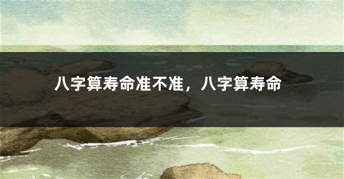八字算寿命准不准，八字算寿命