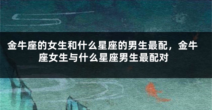 金牛座的女生和什么星座的男生最配，金牛座女生与什么星座男生最配对