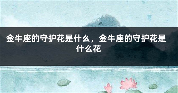 金牛座的守护花是什么，金牛座的守护花是什么花