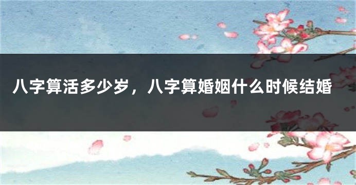 八字算活多少岁，八字算婚姻什么时候结婚