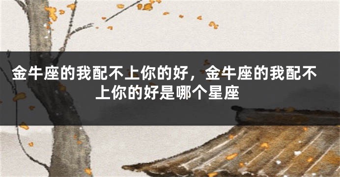 金牛座的我配不上你的好，金牛座的我配不上你的好是哪个星座