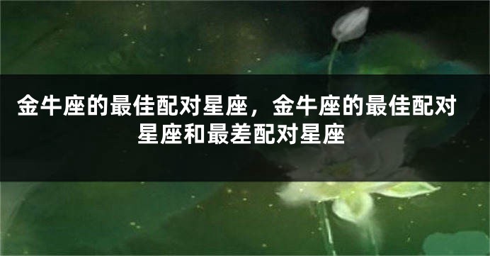 金牛座的最佳配对星座，金牛座的最佳配对星座和最差配对星座