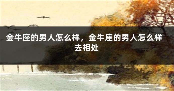 金牛座的男人怎么样，金牛座的男人怎么样去相处
