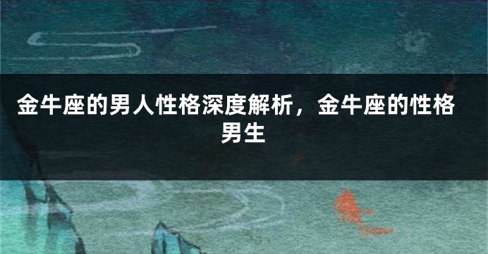 金牛座的男人性格深度解析，金牛座的性格男生