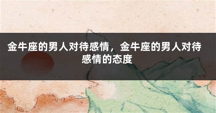 金牛座的男人对待感情，金牛座的男人对待感情的态度
