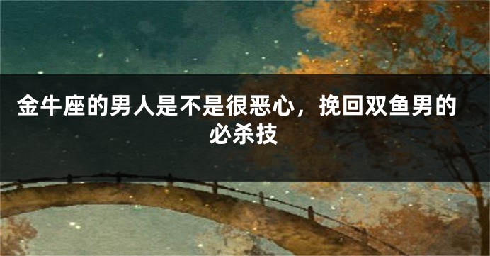 金牛座的男人是不是很恶心，挽回双鱼男的必杀技