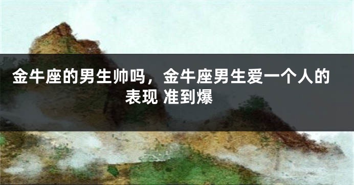 金牛座的男生帅吗，金牛座男生爱一个人的表现 准到爆