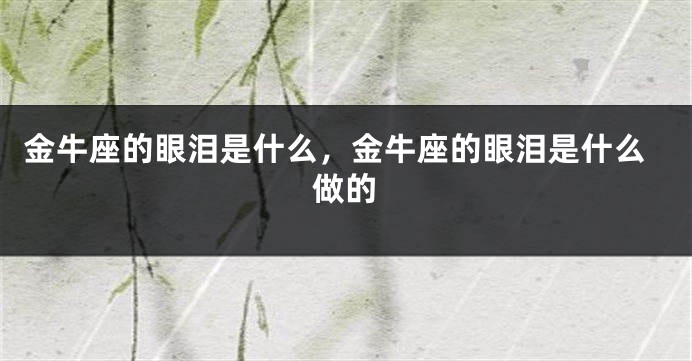 金牛座的眼泪是什么，金牛座的眼泪是什么做的