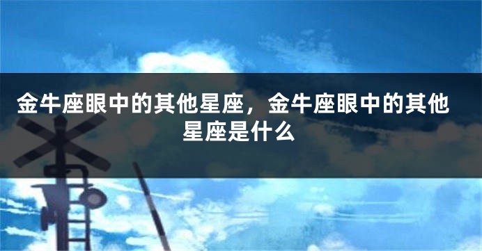 金牛座眼中的其他星座，金牛座眼中的其他星座是什么