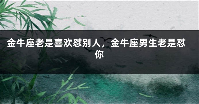 金牛座老是喜欢怼别人，金牛座男生老是怼你