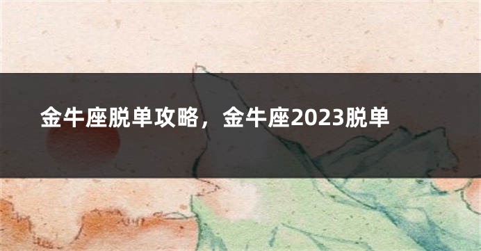 金牛座脱单攻略，金牛座2023脱单