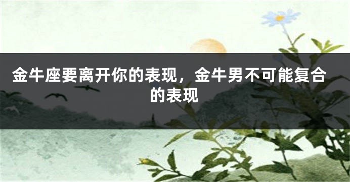 金牛座要离开你的表现，金牛男不可能复合的表现