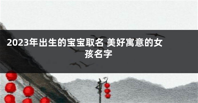 2023年出生的宝宝取名 美好寓意的女孩名字