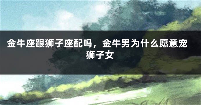 金牛座跟狮子座配吗，金牛男为什么愿意宠狮子女