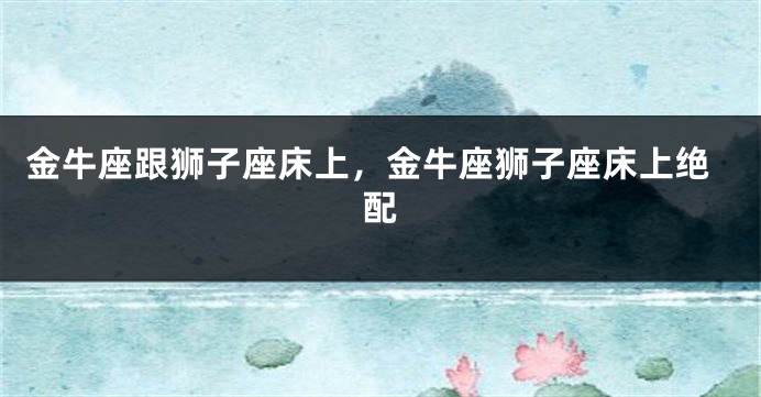 金牛座跟狮子座床上，金牛座狮子座床上绝配