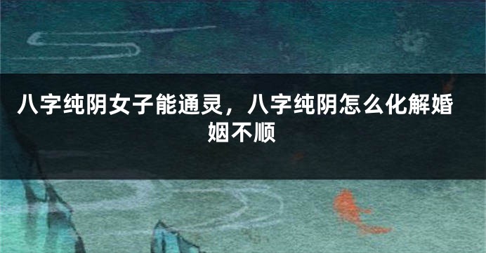 八字纯阴女子能通灵，八字纯阴怎么化解婚姻不顺