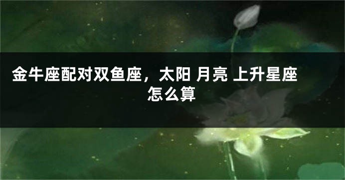 金牛座配对双鱼座，太阳 月亮 上升星座怎么算