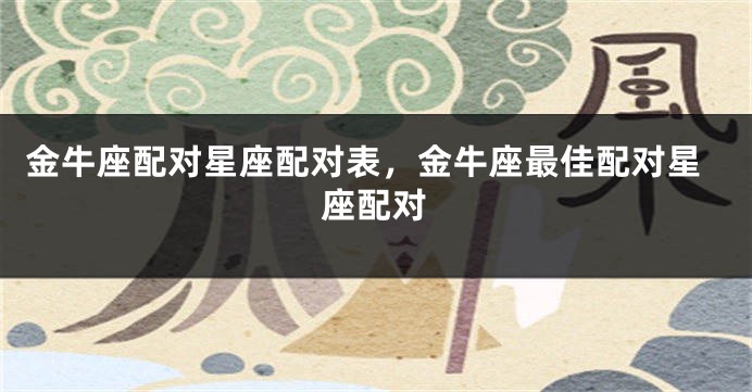 金牛座配对星座配对表，金牛座最佳配对星座配对