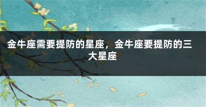 金牛座需要提防的星座，金牛座要提防的三大星座