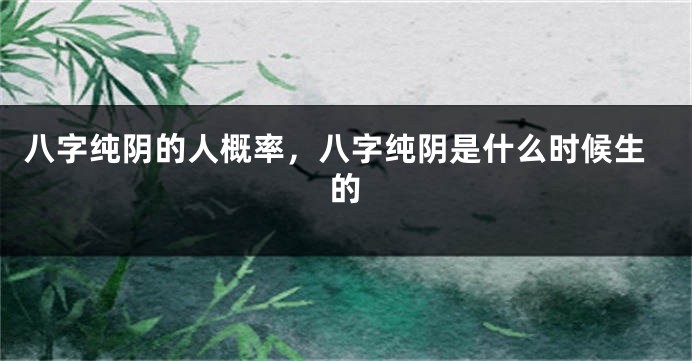 八字纯阴的人概率，八字纯阴是什么时候生的