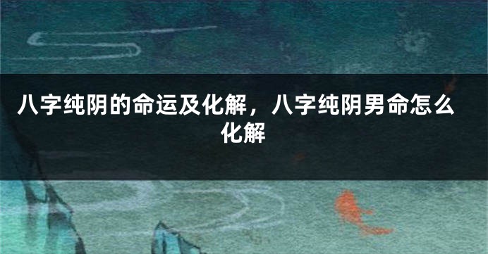 八字纯阴的命运及化解，八字纯阴男命怎么化解