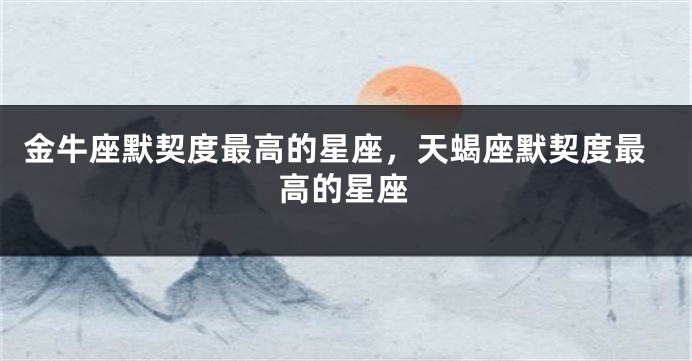 金牛座默契度最高的星座，天蝎座默契度最高的星座