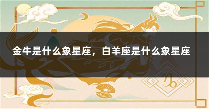 金牛是什么象星座，白羊座是什么象星座