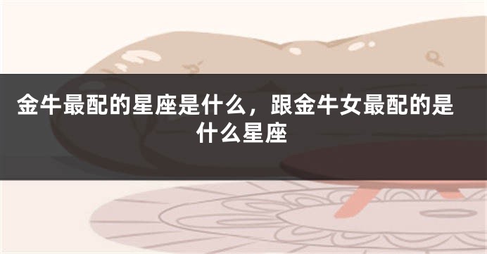 金牛最配的星座是什么，跟金牛女最配的是什么星座